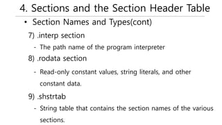 4. Sections and the Section Header Table
• Section Names and Types(cont)
- The path name of the program interpreter
7) .interp section
- Read-only constant values, string literals, and other
constant data.
8) .rodata section
- String table that contains the section names of the various
sections.
9) .shstrtab
 