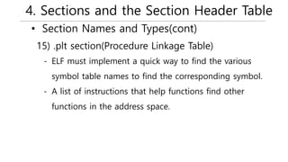 4. Sections and the Section Header Table
• Section Names and Types(cont)
- ELF must implement a quick way to find the various
symbol table names to find the corresponding symbol.
- A list of instructions that help functions find other
functions in the address space.
15) .plt section(Procedure Linkage Table)
 