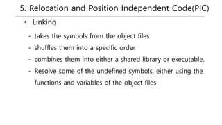 5. Relocation and Position Independent Code(PIC)
• Linking
- takes the symbols from the object files
- shuffles them into a specific order
- combines them into either a shared library or executable.
- Resolve some of the undefined symbols, either using the
functions and variables of the object files
 