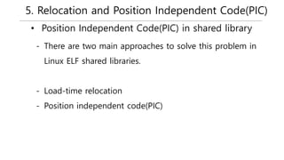 5. Relocation and Position Independent Code(PIC)
• Position Independent Code(PIC) in shared library
- There are two main approaches to solve this problem in
Linux ELF shared libraries.
- Load-time relocation
- Position independent code(PIC)
 