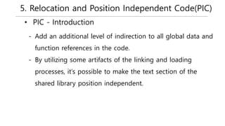 5. Relocation and Position Independent Code(PIC)
• PIC - Introduction
- Add an additional level of indirection to all global data and
function references in the code.
- By utilizing some artifacts of the linking and loading
processes, it’s possible to make the text section of the
shared library position independent.
 