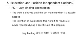 5. Relocation and Position Independent Code(PIC)
• PIC – Lazy binding optimization
- The work is delayed until the last moment when it’s actually
needed
- The intention of avoid doing this work if its results are
never required during a specific run of a program.
Lazy binding 개념은 PLT에 접목되어 있다.
 