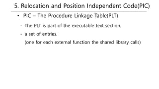 5. Relocation and Position Independent Code(PIC)
• PIC – The Procedure Linkage Table(PLT)
- The PLT is part of the executable text section.
- a set of entries.
(one for each external function the shared library calls)
 