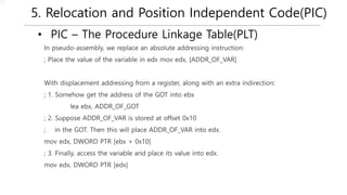 5. Relocation and Position Independent Code(PIC)
• PIC – The Procedure Linkage Table(PLT)
In pseudo-assembly, we replace an absolute addressing instruction:
; Place the value of the variable in edx mov edx, [ADDR_OF_VAR]
With displacement addressing from a register, along with an extra indirection:
; 1. Somehow get the address of the GOT into ebx
lea ebx, ADDR_OF_GOT
; 2. Suppose ADDR_OF_VAR is stored at offset 0x10
; in the GOT. Then this will place ADDR_OF_VAR into edx.
mov edx, DWORD PTR [ebx + 0x10]
; 3. Finally, access the variable and place its value into edx.
mov edx, DWORD PTR [edx]
 