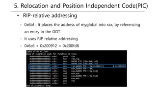 5. Relocation and Position Independent Code(PIC)
• RIP-relative addressing
- 0x6bf : It places the address of myglobal into rax, by referencing
an entry in the GOT.
- It uses RIP relative addressing.
- 0x6c6 + 0x200912 = 0x200fd8
 