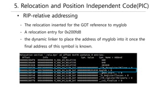 5. Relocation and Position Independent Code(PIC)
• RIP-relative addressing
- The relocation inserted for the GOT reference to myglob
- A relocation entry for 0x200fd8
- the dynamic linker to place the address of myglob into it once the
final address of this symbol is known.
 