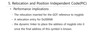 5. Relocation and Position Independent Code(PIC)
• Performance implications
- The relocation inserted for the GOT reference to myglob
- A relocation entry for 0x200fd8
- the dynamic linker to place the address of myglob into it
once the final address of this symbol is known.
 