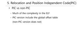 5. Relocation and Position Independent Code(PIC)
• PIC vs non-PIC
- Much of the complexity in the ELF
- PIC version include the global offset table
(non-PIC version does not)
 