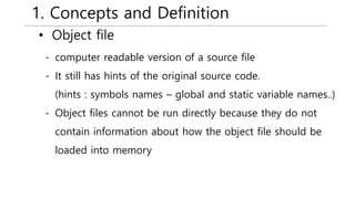 1. Concepts and Definition
• Object file
- computer readable version of a source file
- It still has hints of the original source code.
(hints : symbols names – global and static variable names..)
- Object files cannot be run directly because they do not
contain information about how the object file should be
loaded into memory
 