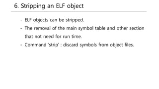 6. Stripping an ELF object
- ELF objects can be stripped.
- The removal of the main symbol table and other section
that not need for run time.
- Command ‘strip’ : discard symbols from object files.
 