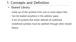 1. Concepts and Definition
• Shared Library
- made up of the symbols from one or more object files.
- Can be loaded anywhere in the address space.
- A list of symbols that either defined of undefined.
Undefined symbols must be satisfied through other shared
library.
 