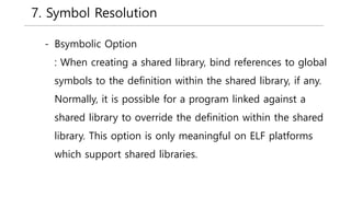 7. Symbol Resolution
- Bsymbolic Option
: When creating a shared library, bind references to global
symbols to the definition within the shared library, if any.
Normally, it is possible for a program linked against a
shared library to override the definition within the shared
library. This option is only meaningful on ELF platforms
which support shared libraries.
 