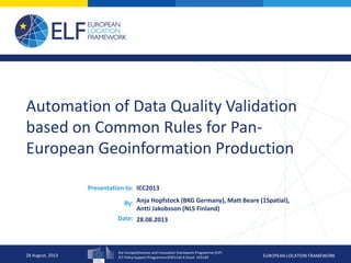 the Competitiveness and Innovation framework Programme (CIP)
ICT Policy Support Programme (PSP) Call 6 Grant 325140 EUROPEAN LOCATION FRAMEWORK
Presentation to:
By:
Date:
Automation of Data Quality Validation
based on Common Rules for Pan-
European Geoinformation Production
ICC2013
Anja Hopfstock (BKG Germany), Matt Beare (1Spatial),
Antti Jakobsson (NLS Finland)
28.08.2013
28 August, 2013
 