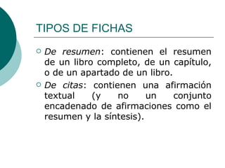 TIPOS DE FICHAS De resumen : contienen el resumen de un libro completo, de un capítulo, o de un apartado de un libro.  De citas : contienen una afirmación textual (y no un conjunto encadenado de afirmaciones como el resumen y la síntesis).  