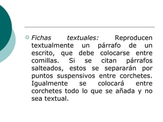 Fichas textuales:  Reproducen textualmente un párrafo de un escrito, que debe colocarse entre comillas. Si se citan párrafos salteados, estos se separarán por puntos suspensivos entre corchetes. Igualmente se colocará entre corchetes todo lo que se añada y no sea textual. 