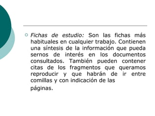 Fichas de estudio:  Son las fichas más habituales en cualquier trabajo. Contienen una síntesis de la información que pueda sernos de interés en los documentos consultados. También pueden contener citas de los fragmentos que queramos reproducir y que habrán de ir entre comillas y con indicación de las páginas. 