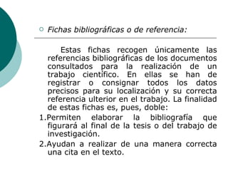 Fichas bibliográficas o de referencia:  Estas fichas recogen únicamente las referencias bibliográficas de los documentos consultados para la realización de un trabajo científico. En ellas se han de registrar o consignar todos los datos precisos para su localización y su correcta referencia ulterior en el trabajo. La finalidad de estas fichas es, pues, doble: 1.Permiten elaborar la bibliografía que figurará al final de la tesis o del trabajo de investigación. 2.Ayudan a realizar de una manera correcta una cita en el texto. 