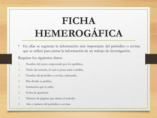 FICHA
HEMEROGÁFICA
• En ellas se registran la información más importante del periódico o revista
que se utilizó para juntar la información de un trabajo de investigación.
Requiere los siguientes datos:
1. Nombre del autor, empezando por los apellidos.
2. Título del artículo, el cual se pone entre comillas.
3. Nombre del periódico o revista, subrayado.
4. País donde se publica.
5. Institución que lo edita.
6. Fecha de aparición.
7. Número de páginas que abarca el artículo.
8. Año y número del periódico o revista.
 