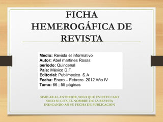FICHA
HEMEROGÁFICA DE
REVISTA
Medio: Revista el informativo
Autor: Abel martines Rosas
periodo: Quincenal
País: México D.F.
Editorial: Publimexico S.A
Fecha: Enero – Febrero 2012 Año IV
Tomo: 66 ; 55 páginas
SIMILAR AL ANTERIOR, SOLO QUE EN ESTE CASO
SOLO SE CITA EL NOMBRE DE LA REVISTA
INDICANDO ASI SU FECHA DE PUBLICACION
 