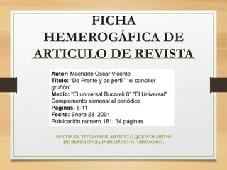 FICHA
HEMEROGÁFICA DE
ARTICULO DE REVISTA
Autor: Machado Oscar Vicente
Título: “De Frente y de perfil” “el canciller
gruñón”
Medio: “El universal Bucareli 8” "El Universal"
Complemento semanal al periódico
Páginas: 8-11
Fecha: Enero 28 2001
Publicación número 181; 34 páginas.
SE CITA EL TITULO DEL ARTICULO QUE NOS SIRVIO
DE REFERENCIA INDICANDO SU UBICACIÓN.
 