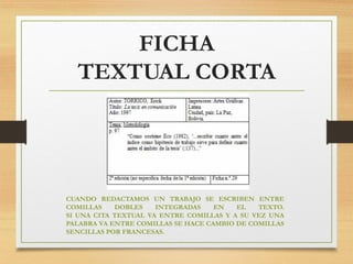 FICHA
TEXTUAL CORTA
CUANDO REDACTAMOS UN TRABAJO SE ESCRIBEN ENTRE
COMILLAS DOBLES INTEGRADAS EN EL TEXTO.
SI UNA CITA TEXTUAL VA ENTRE COMILLAS Y A SU VEZ UNA
PALABRA VA ENTRE COMILLAS SE HACE CAMBIO DE COMILLAS
SENCILLAS POR FRANCESAS.
 