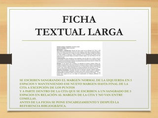 FICHA
TEXTUAL LARGA
SE ESCRIBEN SANGRANDO EL MARGEN NORMAL DE LA IZQUIERDA EN 5
ESPACIOS Y MANTENIENDO ESE NUEVO MARGEN HASTA FINAL DE LA
CITA A EXCEPCIÓN DE LOS PUNTOS
Y A PARTE DENTRO DE LA CITA QUE SE ESCRIBEN A UN SANGRADO DE 5
ESPACIOS EN RELACIÓN AL MARGEN DE LA CITA Y NO VAN ENTRE
COMILLAS.
ANTES DE LA FICHA SE PONE ENCABEZAMIENTO Y DESPUÉS LA
REFERENCIA BIBLIOGRÁFICA.
 