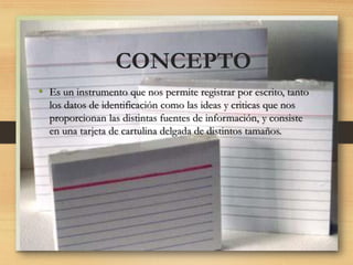 • Es un instrumento que nos permite registrar por escrito, tanto
los datos de identificación como las ideas y criticas que nos
proporcionan las distintas fuentes de información, y consiste
en una tarjeta de cartulina delgada de distintos tamaños.
CONCEPTO
 