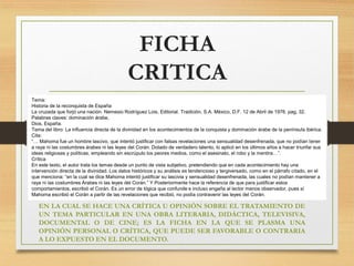 FICHA
CRITICA
Tema:
Historia de la reconquista de España
La cruzada que forjó una nación. Nemesio Rodríguez Lois, Editorial. Tradición, S.A. México, D.F. 12 de Abril de 1976. pag, 32.
Palabras claves: dominación árabe,
Dios, España.
Tema del libro: La influencia directa de la divinidad en los acontecimientos de la conquista y dominación árabe de la península ibérica.
Cita:
“… Mahoma fue un hombre lascivo, que intentó justificar con falsas revelaciones una sensualidad desenfrenada, que no podían tener
a raya ni las costumbres árabes ni las leyes del Corán. Dotado de verdadero talento, lo aplicó en los últimos años a hacer triunfar sus
ideas religiosas y políticas, empleando sin escrúpulo los peores medios, como el asesinato, el robo y la mentira…”.
Crítica
En este texto, el autor trata los temas desde un punto de vista subjetivo, pretendiendo que en cada acontecimiento hay una
intervención directa de la divinidad. Los datos históricos y su análisis es tendencioso y tergiversado, como en el párrafo citado, en el
que menciona: “en la cual se dice Mahoma intentó justificar su lascivia y sensualidad desenfrenada, las cuales no podían mantener a
raya ni las costumbres Árabes ni las leyes del Corán.” Y Posteriormente hace la referencia de que para justificar estos
comportamientos, escribió el Corán. Es un error de lógica que confunde e incluso engaña al lector menos observador, pues sí
Mahoma escribió el Corán a partir de las revelaciones que recibió, no podía contravenir las leyes del Corán.
EN LA CUAL SE HACE UNA CRÍTICA U OPINIÓN SOBRE EL TRATAMIENTO DE
UN TEMA PARTICULAR EN UNA OBRA LITERARIA, DIDÁCTICA, TELEVISIVA,
DOCUMENTAL O DE CINE; ES LA FICHA EN LA QUE SE PLASMA UNA
OPINIÓN PERSONAL O CRÍTICA, QUE PUEDE SER FAVORABLE O CONTRARIA
A LO EXPUESTO EN EL DOCUMENTO.
 