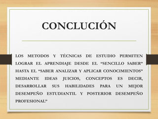 CONCLUCIÓN
LOS METODOS Y TÉCNICAS DE ESTUDIO PERMITEN
LOGRAR EL APRENDIAJE DESDE EL “SENCILLO SABER”
HASTA EL “SABER ANALIZAR Y APLICAR CONOCIMIENTOS”
MEDIANTE IDEAS JUICIOS, CONCEPTOS ES DECIR,
DESARROLLAR SUS HABILIDADES PARA UN MEJOR
DESEMPEÑO ESTUDIANTIL Y POSTERIOR DESEMPEÑO
PROFESIONAL”
 