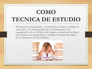 COMO
TECNICA DE ESTUDIO
• Permiten la recopilación y recolección de datos, facilitan la
selección y el ordenamiento de la información y la
organización de un fichero de trabajo, conservan los datos
para futuras investigaciones y facilita el manejo de datos
en el momento de necesitarlos.
 