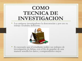 COMO
TECNICA DE
INVESTIGACION
• Los antiguos investigadores la desconocían y por eso su
trabajo resultaba deficiente.
• Es necesario que el estudiante realice sus trabajos de
investigación en fichas, con el fin de guardar de una
manera sencilla los datos y comprenderlos mejor.
 