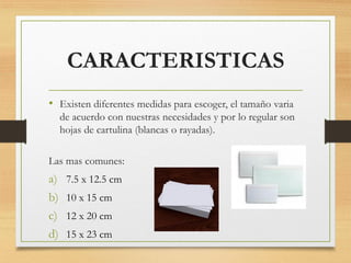 CARACTERISTICAS
• Existen diferentes medidas para escoger, el tamaño varia
de acuerdo con nuestras necesidades y por lo regular son
hojas de cartulina (blancas o rayadas).
Las mas comunes:
a) 7.5 x 12.5 cm
b) 10 x 15 cm
c) 12 x 20 cm
d) 15 x 23 cm
 