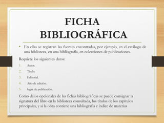 FICHA
BIBLIOGRÁFICA
• En ellas se registran las fuentes encontradas, por ejemplo, en el catálogo de
una biblioteca, en una bibliografía, en colecciones de publicaciones.
Requiere los siguientes datos:
1. Autor.
2. Título.
3. Editorial.
4. Año de edición.
5. lugar de publicación.
Como datos opcionales de las fichas bibliográficas se puede consignar la
signatura del libro en la biblioteca consultada, los títulos de los capítulos
principales, y si la obra contiene una bibliografía e índice de materias
 