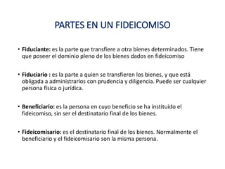 PARTES EN UN FIDEICOMISO
• Fiduciante: es la parte que transfiere a otra bienes determinados. Tiene
que poseer el dominio pleno de los bienes dados en fideicomiso
• Fiduciario : es la parte a quien se transfieren los bienes, y que está
obligada a administrarlos con prudencia y diligencia. Puede ser cualquier
persona física o jurídica.
• Beneficiario: es la persona en cuyo beneficio se ha instituido el
fideicomiso, sin ser el destinatario final de los bienes.
• Fideicomisario: es el destinatario final de los bienes. Normalmente el
beneficiario y el fideicomisario son la misma persona.
 