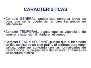 5
• Contrato GENERAL, puesto que enmarca todos los
usos que se le puede dar al bien transmitido en
fideicomiso.
• Carácter TEMPORAL, puesto que su vigencia a de
tener una extensión limitada en el tiempo.
• Carácter REAL Y SOLEMNE, puesto que el bien dado
en fideicomiso es un bien real, y el contrato para tener
validez debe ser contraído con las formalidades de
transferencia de propiedad y deben estar enmarcadas
en escritura pública.
CARACTERÍSTICAS
 
