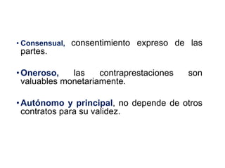 6
• Consensual, consentimiento expreso de las
partes.
•Oneroso, las contraprestaciones son
valuables monetariamente.
•Autónomo y principal, no depende de otros
contratos para su validez.
 