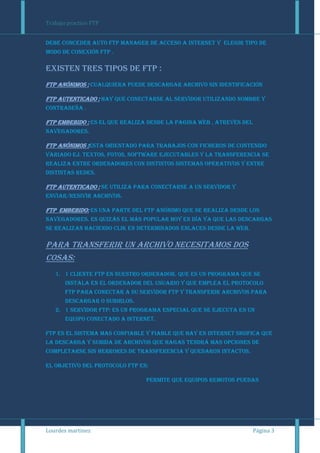 Trabajo practico FTP


Debe conceder auto ftp manager de acceso a internet y elegir tipo de
modo de conexión ftp .

Existen tres tipos de ftp :
ftp anónimos : cualquiera puede descargar archivo sin identificación

ftp autenticado : hay que conectarse al servidor utilizando nombre y
contraseña .

ftp embebido : es el que realiza desde la pagina web , atreves del
navegadores.

ftp anónimos :esta orientado para trabajos con ficheros de contenido
variado ej. Textos, fotos, software ejecutables y la transferencia se
realiza entre ordenadores con distintos sistemas operativos y entre
distintas redes.

ftp autenticado : se utiliza para conectarse a un servidor y
enviar/resivir archivos.

ftp embebido: es una parte del ftp anónimo que se realiza desde los
navegadores. Es quizás el más popular hoy en día ya que las descargas
se realizan haciendo clik en determinados enlaces desde la web.

Para transferir un archivo necesitamos dos
cosas:
   1. 1 cliente ftp en nuestro ordenador. Que es un programa que se
       instala en el ordenador del usuario y que emplea el protocolo
       ftp para conectar a su servidor ftp y transferir archivos para
       descargar o subirlos.
   2. 1 servidor ftp: es un programa especial que se ejecuta en un
       equipo conectado a internet.

Ftp es el sistema mas confiable y fiable que hay en internet sigifica que
la descarga y subida de archivos que hagas tendrá mas opciones de
completarse sin herrores de transferencia y quedaron intactos.

El objetivo del protocolo ftp es:

                                Permite que equipos remotos puedan




Lourdes martinez                                                     Página 3
 
