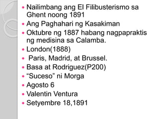  Nailimbang ang El Filibusterismo sa 
Ghent noong 1891 
 Ang Paghahari ng Kasakiman 
 Oktubre ng 1887 habang nagpapraktis 
ng medisina sa Calamba. 
 London(1888) 
 Paris, Madrid, at Brussel. 
 Basa at Rodriguez(P200) 
 “Suceso” ni Morga 
 Agosto 6 
 Valentin Ventura 
 Setyembre 18,1891 
 