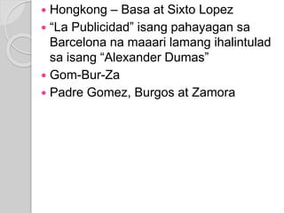  Hongkong – Basa at Sixto Lopez 
 “La Publicidad” isang pahayagan sa 
Barcelona na maaari lamang ihalintulad 
sa isang “Alexander Dumas” 
 Gom-Bur-Za 
 Padre Gomez, Burgos at Zamora 
