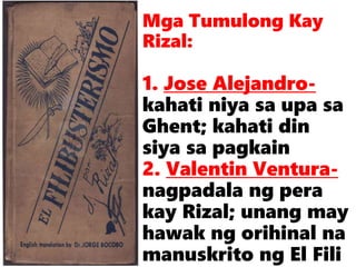 Mga Tumulong Kay
Rizal:
1. Jose Alejandro-
kahati niya sa upa sa
Ghent; kahati din
siya sa pagkain
2. Valentin Ventura-
nagpadala ng pera
kay Rizal; unang may
hawak ng orihinal na
manuskrito ng El Fili
 