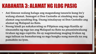 KABANATA 3: ALAMAT NG ILOG PASIG
• Ani Simoun walang halaga ang magandang tanawin kung ito’y
walang alamat. Sumagot si Don Custodio at sinabing may mga
alamat ang nasabing ilog. Unang isinalaysay ni Don Custodio ang
alamat ng Malapad na Bato.
• Noong hindi pa nakakarating sa Pilipinas ang mga Kastila ay
sinasamba ng mga tao ang Malapad na Bato na pinaniniwalaang
tirahan ng mga espiritu. Ito ay nagsimulang maging tirahan ng
mga tulisan na humaharang sa mga bangka nang mawala na ang
pamahiin na iyon.
 