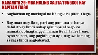 KABANATA 29: MGA HULING SALITA TUNGKOL KAY
KAPITAN TIAGO
• Nagkaroon ng maringal na libing si Kapitan Tiago.
• Bagaman may ilang pari ang pumuna sa kanya
dahil ito ay hindi nakapagkumpisal bago ito
mamatay, pinagtanggol naman ito ni Padre Irene.
Ayon sa pari, ang paghihigpit ay ginagawa lamang
sa mga hindi nagbabayad.
 