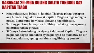 KABANATA 29: MGA HULING SALITA TUNGKOL KAY
KAPITAN TIAGO
• Kinabukasan, sa bahay ni kapitan Tiago ay pinag-uusapan
ang himala. Nagpakita raw si Kapitan Tiago sa mga mongha
ng Sta. Clara nung ito’y kasalukuyang naghihingalo.
• Tatlong pari ang lumapit sa inilibing. Lahat ng magagawang
palatuntunan ay ginawa.
• Si Donya Patrociniong na siyang kalaban ni Kapitan Tiago sa
paghahandog sa simbahan ay naghangad na mamatay na din
ito kinabukasan, upang malaluan ang libing ng yumao.
 