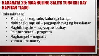 KABANATA 29: MGA HULING SALITA TUNGKOL KAY
KAPITAN TIAGO
Talasalitaan:
• Maringal – engrade, kahanga hanga
• Nakipagkumpisal – pagpapahayag ng kasalanan
• Naghihingalo – nag-aagaw buhay
• Palatuntunan – program
• Naghangad – nagnais
• Yumao – namatay
 