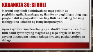KABANATA 30: SI HULI
Marami ang hindi naniniwala sa mga paskin at
paghihimagsik. Sa palagay ng ilan ito ay paghihiganti ng mga
prayle dahil sa pagkakatubos kay Huli na anak ng tulisang
mahigpit na kalaban ng isang korporasyon.
Ayon kay Hermana Penchang ay mabuti’t pinaalis na nito si
Huli dahil ayaw niyang magalit ang mga prayle sa kanya;
gayong dinamdam naman talaga niya ang pagkakatubos sa
dalaga.
 