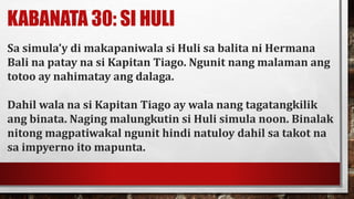 KABANATA 30: SI HULI
Sa simula’y di makapaniwala si Huli sa balita ni Hermana
Bali na patay na si Kapitan Tiago. Ngunit nang malaman ang
totoo ay nahimatay ang dalaga.
Dahil wala na si Kapitan Tiago ay wala nang tagatangkilik
ang binata. Naging malungkutin si Huli simula noon. Binalak
nitong magpatiwakal ngunit hindi natuloy dahil sa takot na
sa impyerno ito mapunta.
 