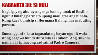 KABANATA 30: SI HULI
Nagbigay ng abuloy ang mga kamag-anak ni Basilio
ngunit kulang parin ito upang mailigtas ang binata.
Kung kaya’t umisip si Hermana Bali ng mas mabuting
paraan.
Sumangguni sila sa tagasulat ng bayan ngunit wala
itong nagawa kundi ituro sila sa Hukom. Ang Hukom
naman ay ipinayong sadyain si Padre Camorra.
 