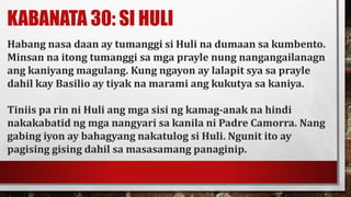 KABANATA 30: SI HULI
Habang nasa daan ay tumanggi si Huli na dumaan sa kumbento.
Minsan na itong tumanggi sa mga prayle nung nangangailanagn
ang kaniyang magulang. Kung ngayon ay lalapit sya sa prayle
dahil kay Basilio ay tiyak na marami ang kukutya sa kaniya.
Tiniis pa rin ni Huli ang mga sisi ng kamag-anak na hindi
nakakabatid ng mga nangyari sa kanila ni Padre Camorra. Nang
gabing iyon ay bahagyang nakatulog si Huli. Ngunit ito ay
pagising gising dahil sa masasamang panaginip.
 