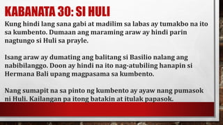 KABANATA 30: SI HULI
Kung hindi lang sana gabi at madilim sa labas ay tumakbo na ito
sa kumbento. Dumaan ang maraming araw ay hindi parin
nagtungo si Huli sa prayle.
Isang araw ay dumating ang balitang si Basilio nalang ang
nabibilanggo. Doon ay hindi na ito nag-atubiling hanapin si
Hermana Bali upang magpasama sa kumbento.
Nang sumapit na sa pinto ng kumbento ay ayaw nang pumasok
ni Huli. Kailangan pa itong batakin at itulak papasok.
 