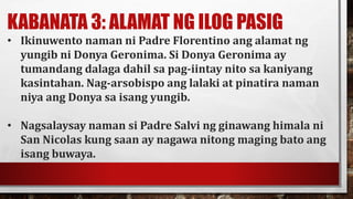 KABANATA 3: ALAMAT NG ILOG PASIG
• Ikinuwento naman ni Padre Florentino ang alamat ng
yungib ni Donya Geronima. Si Donya Geronima ay
tumandang dalaga dahil sa pag-iintay nito sa kaniyang
kasintahan. Nag-arsobispo ang lalaki at pinatira naman
niya ang Donya sa isang yungib.
• Nagsalaysay naman si Padre Salvi ng ginawang himala ni
San Nicolas kung saan ay nagawa nitong maging bato ang
isang buwaya.
 